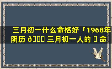 三月初一什么命格好「1968年阴历 🐘 三月初一人的 ☘ 命格」